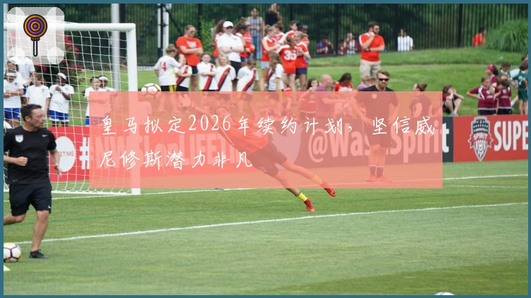 皇马拟定2026年续约计划，坚信威尼修斯潜力非凡