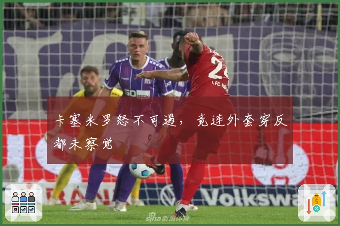 卡塞米罗怒不可遏,竟连外套穿反都未察觉