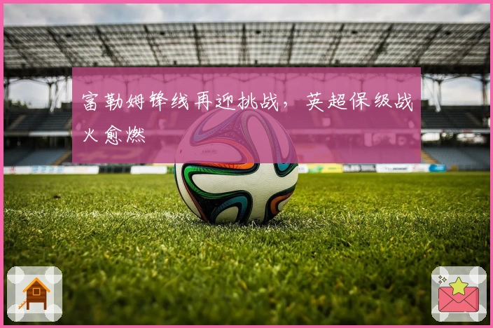 富勒姆锋线再迎挑战，英超保级战火愈燃