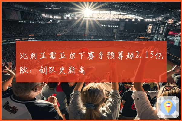 比利亚雷亚尔下赛季预算超2.15亿欧，创队史新高