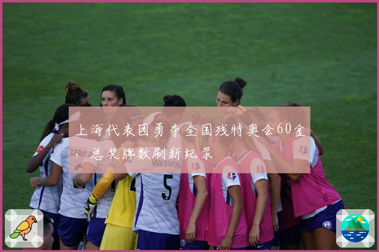 上海代表团勇夺全国残特奥会60金，总奖牌数刷新纪录