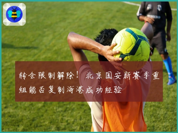 转会限制解除！北京国安新赛季重组能否复制海港成功经验