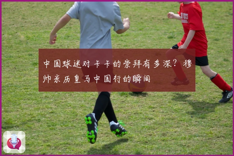 中国球迷对卡卡的崇拜有多深？穆帅亲历皇马中国行的瞬间