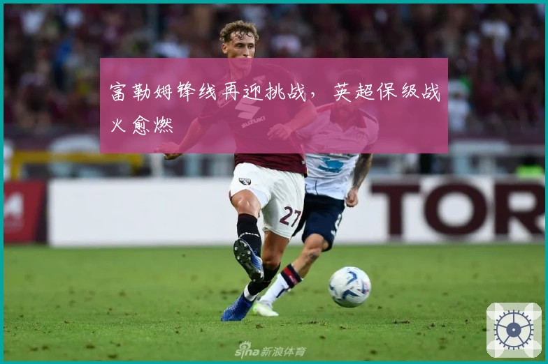 富勒姆锋线再迎挑战，英超保级战火愈燃