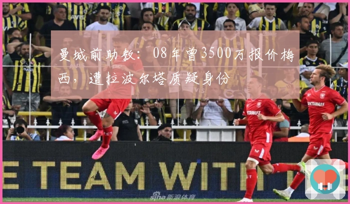 曼城前助教:08年曾3500万报价梅西,遭拉波尔塔质疑身份