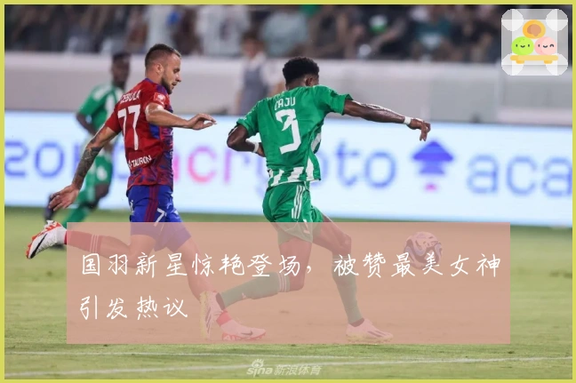 国羽新星惊艳登场，被赞最美女神引发热议