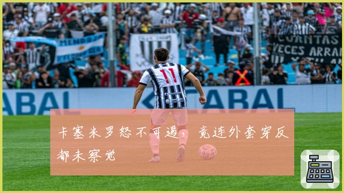 卡塞米罗怒不可遏，竟连外套穿反都未察觉