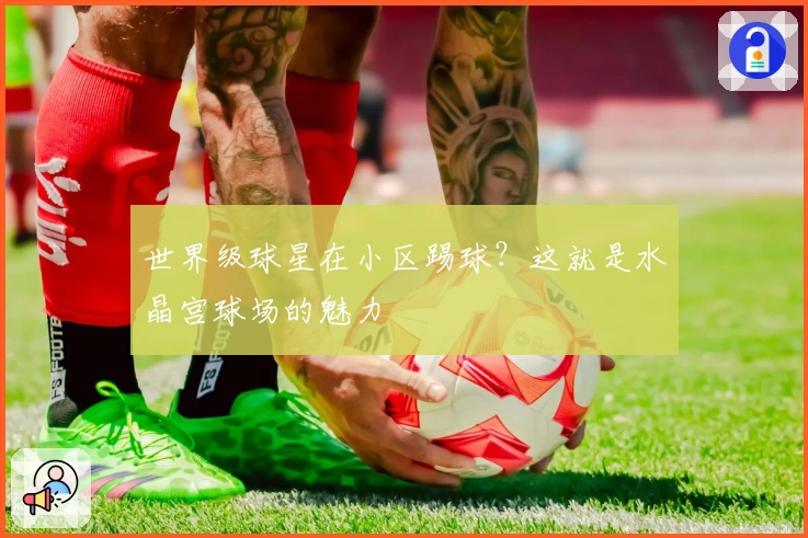 世界级球星在小区踢球？这就是水晶宫球场的魅力