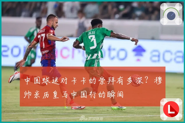 中国球迷对卡卡的崇拜有多深？穆帅亲历皇马中国行的瞬间